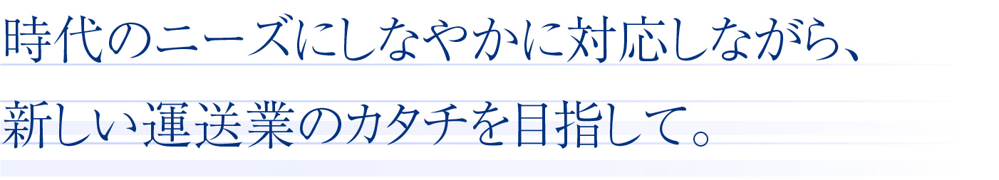 時代のニーズにしなやかに対応しながら、新しい運送業のカタチを目指して。